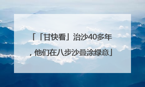 「甘快看」治沙40多年，他们在八步沙叠涂绿意