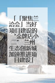 「聚焦兰洽会」当好项目建设的“金牌店小二” 兰州生态创新城加速推进项目建设