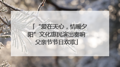 “爱在天心，情暖夕阳”文化惠民演出奏响父亲节节日欢歌