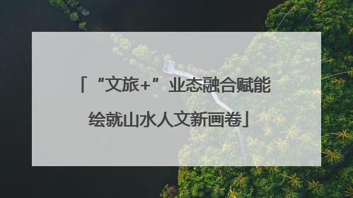 “文旅+”业态融合赋能 绘就山水人文新画卷