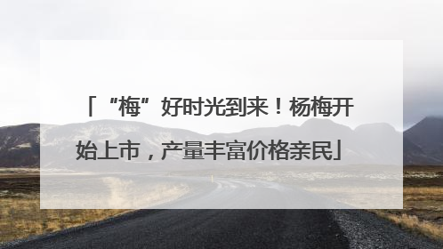 “梅”好时光到来！杨梅开始上市，产量丰富价格亲民