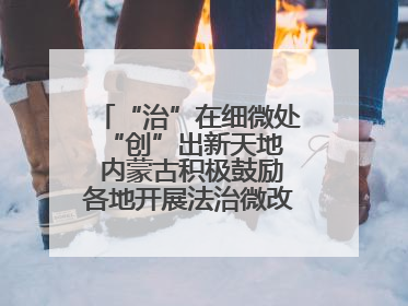 “治”在细微处 “创”出新天地 内蒙古积极鼓励各地开展法治微改革 小创新