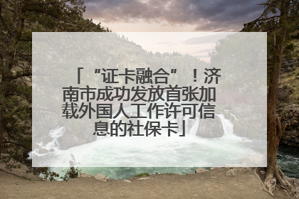 “证卡融合”！济南市成功发放首张加载外国人工作许可信息的社保卡