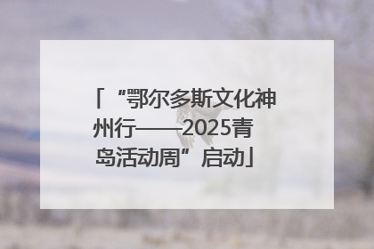 “鄂尔多斯文化神州行——2025青岛活动周”启动