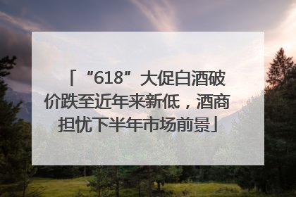 “618”大促白酒破价跌至近年来新低，酒商担忧下半年市场前景