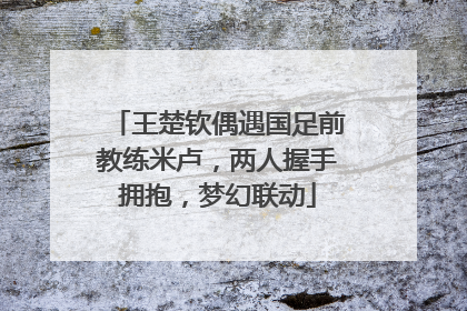 王楚钦偶遇国足前教练米卢，两人握手拥抱，梦幻联动
