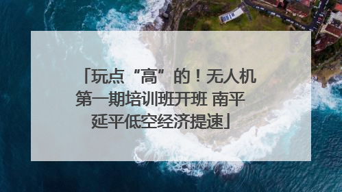 玩点“高”的！无人机第一期培训班开班 南平延平低空经济提速