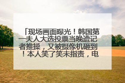 现场画面曝光！韩国第一夫人大选投票当晚遭记者推搡，又被摄像机砸到！本人笑了笑未指责，电视台公开道歉