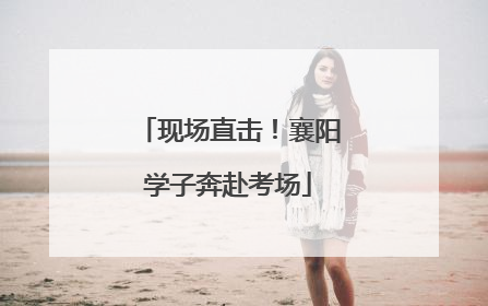 现场直击！襄阳学子奔赴考场