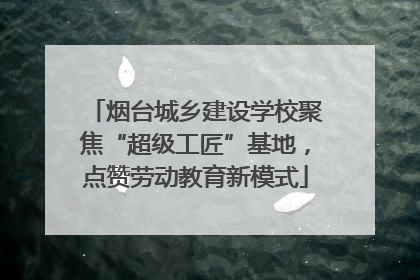 烟台城乡建设学校聚焦“超级工匠”基地，点赞劳动教育新模式