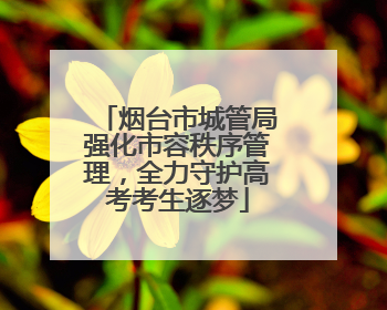 烟台市城管局强化市容秩序管理，全力守护高考考生逐梦