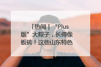 热闻｜“Plus版”大粽子，长得像板砖！这些山东特色粽子你吃过吗？