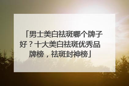 男士美白祛斑哪个牌子好？十大美白祛斑优秀品牌榜，祛斑封神榜