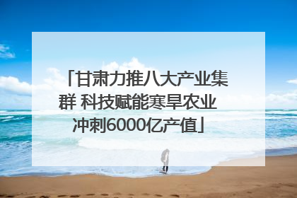 甘肃力推八大产业集群 科技赋能寒旱农业冲刺6000亿产值
