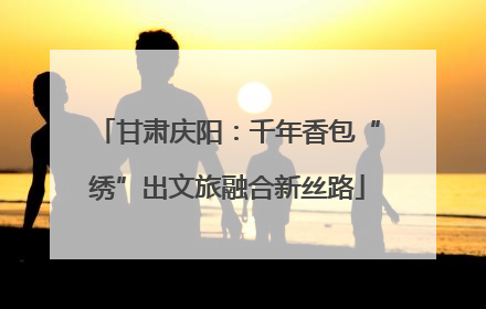 甘肃庆阳：千年香包“绣”出文旅融合新丝路
