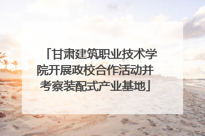 甘肃建筑职业技术学院开展政校合作活动并考察装配式产业基地