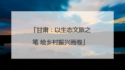 甘肃：以生态文旅之笔 绘乡村振兴画卷