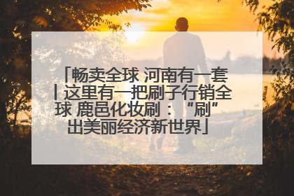 畅卖全球 河南有一套丨这里有一把刷子行销全球 鹿邑化妆刷：“刷”出美丽经济新世界