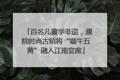 百名儿童学非遗，濮院时尚古镇将“端午五黄”融入江南宴席
