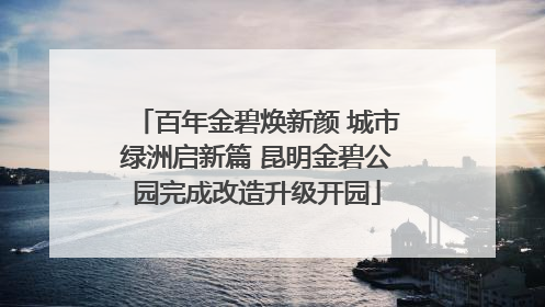 百年金碧焕新颜 城市绿洲启新篇 昆明金碧公园完成改造升级开园
