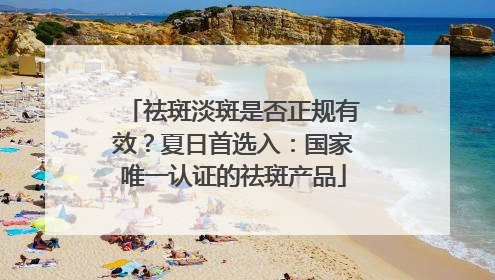 祛斑淡斑是否正规有效？夏日首选入：国家唯一认证的祛斑产品