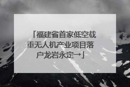 福建省首家低空载重无人机产业项目落户龙岩永定→