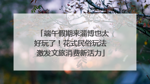 端午假期来淄博也太好玩了！花式民俗玩法激发文旅消费新活力