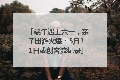 端午遇上六一，亲子出游火爆：5月31日或创客流纪录