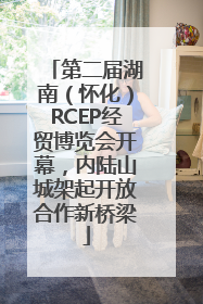 第二届湖南（怀化）RCEP经贸博览会开幕，内陆山城架起开放合作新桥梁