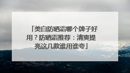 美白防晒霜哪个牌子好用？防晒霜推荐：清爽提亮这几款谁用谁夸