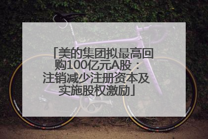 美的集团拟最高回购100亿元A股：注销减少注册资本及实施股权激励