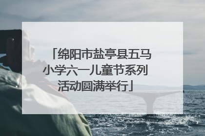 绵阳市盐亭县五马小学六一儿童节系列活动圆满举行