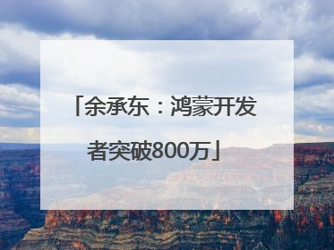 余承东：鸿蒙开发者突破800万