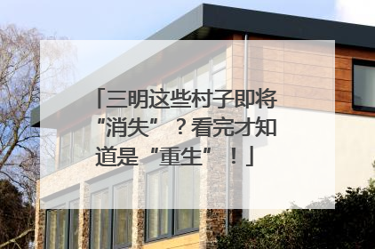 三明这些村子即将“消失”？看完才知道是“重生”！