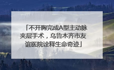 不开胸完成A型主动脉夹层手术，乌鲁木齐市友谊医院诠释生命奇迹