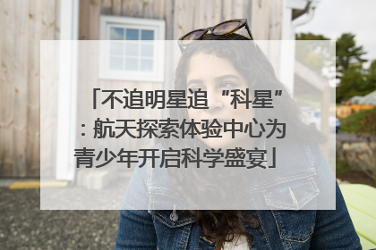 不追明星追“科星”：航天探索体验中心为青少年开启科学盛宴