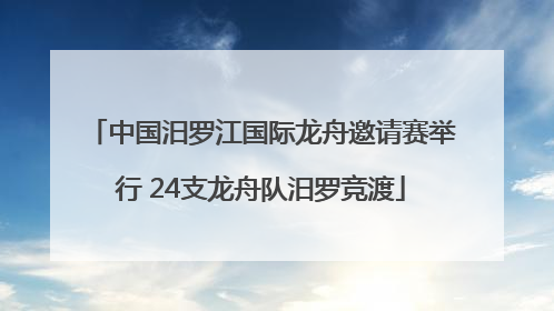 中国汨罗江国际龙舟邀请赛举行 24支龙舟队汨罗竞渡