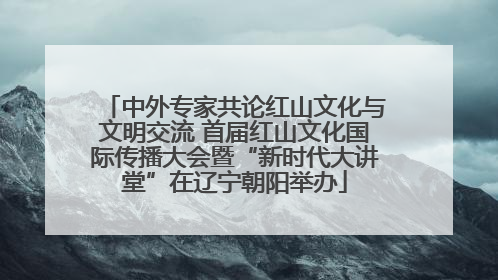 中外专家共论红山文化与文明交流 首届红山文化国际传播大会暨“新时代大讲堂”在辽宁朝阳举办