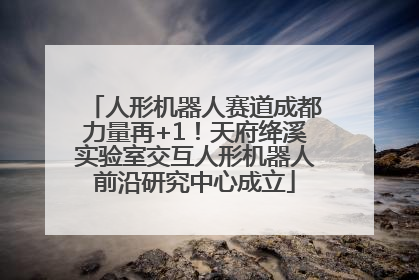 人形机器人赛道成都力量再+1！天府绛溪实验室交互人形机器人前沿研究中心成立