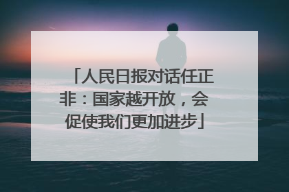 人民日报对话任正非：国家越开放，会促使我们更加进步