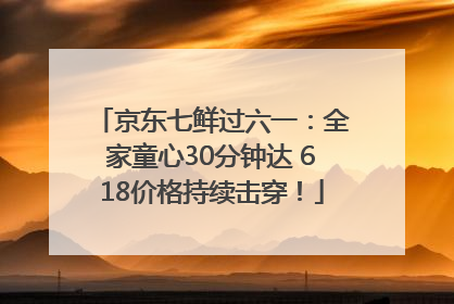 京东七鲜过六一：全家童心30分钟达 618价格持续击穿！
