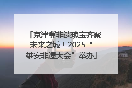 京津冀非遗瑰宝齐聚未来之城！2025“雄安非遗大会”举办
