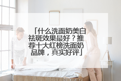 什么洗面奶美白祛斑效果最好？推荐十大红榜洗面奶品牌，真实好评