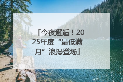 今夜邂逅！2025年度“最低满月”浪漫登场