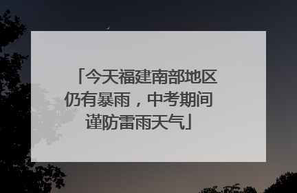 今天福建南部地区仍有暴雨，中考期间谨防雷雨天气