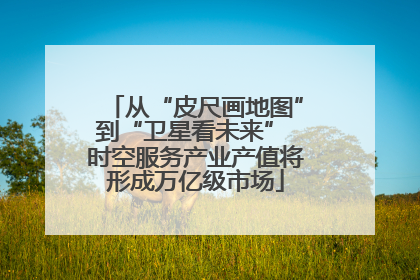从“皮尺画地图”到“卫星看未来” 时空服务产业产值将形成万亿级市场