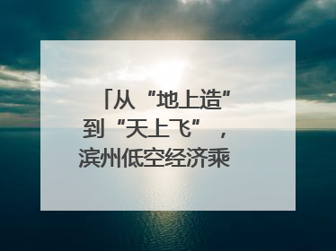 从“地上造”到“天上飞”，滨州低空经济乘势而上｜潮起渤海・网聚黄蓝