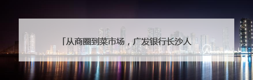 从商圈到菜市场，广发银行长沙人民路支行积极守护群众“钱袋子”