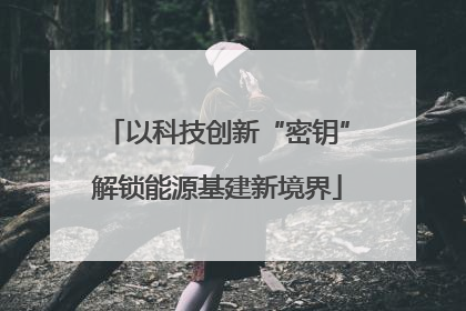 以科技创新“密钥”解锁能源基建新境界