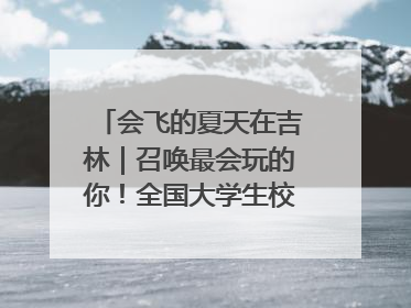 会飞的夏天在吉林｜召唤最会玩的你！全国大学生校园达人吉林探线活动招募中